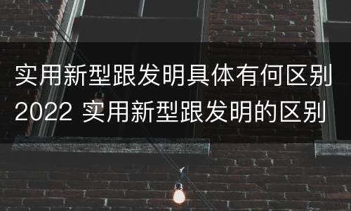 实用新型跟发明具体有何区别2022 实用新型跟发明的区别