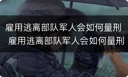 雇用逃离部队军人会如何量刑 雇用逃离部队军人会如何量刑呢