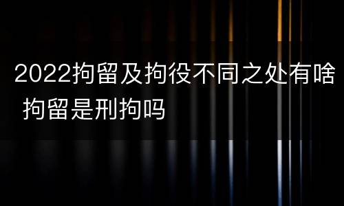 2022拘留及拘役不同之处有啥 拘留是刑拘吗
