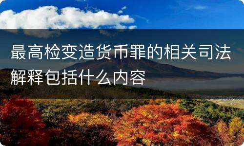 最高检变造货币罪的相关司法解释包括什么内容