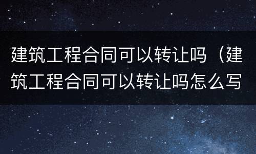建筑工程合同可以转让吗（建筑工程合同可以转让吗怎么写）
