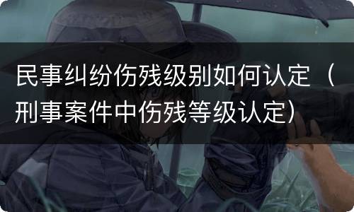 民事纠纷伤残级别如何认定（刑事案件中伤残等级认定）