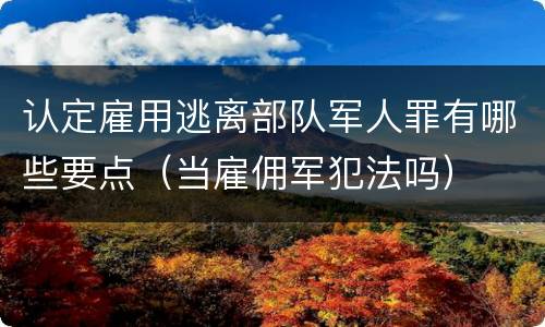认定雇用逃离部队军人罪有哪些要点（当雇佣军犯法吗）