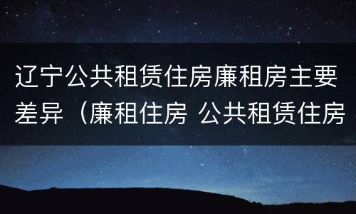 辽宁公共租赁住房廉租房主要差异（廉租住房 公共租赁住房）