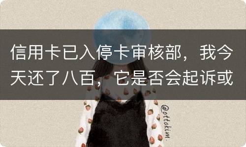 信用卡已入停卡审核部，我今天还了八百，它是否会起诉或者是停用