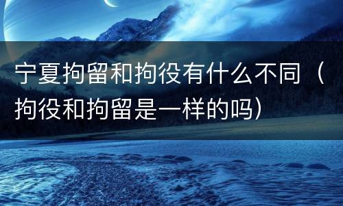宁夏拘留和拘役有什么不同（拘役和拘留是一样的吗）