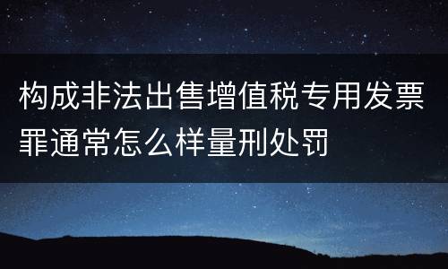 构成非法出售增值税专用发票罪通常怎么样量刑处罚