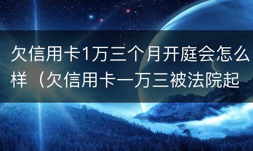 欠信用卡1万三个月开庭会怎么样（欠信用卡一万三被法院起诉）