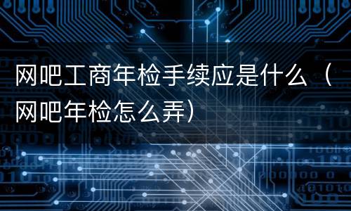 网吧工商年检手续应是什么（网吧年检怎么弄）