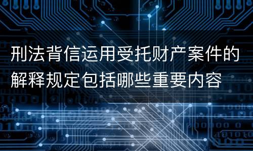 刑法背信运用受托财产案件的解释规定包括哪些重要内容