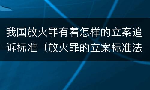 我国放火罪有着怎样的立案追诉标准（放火罪的立案标准法条）