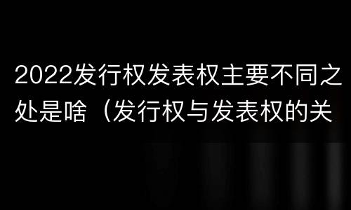 2022发行权发表权主要不同之处是啥（发行权与发表权的关系）