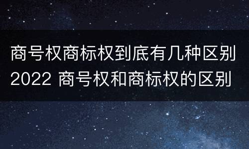 商号权商标权到底有几种区别2022 商号权和商标权的区别