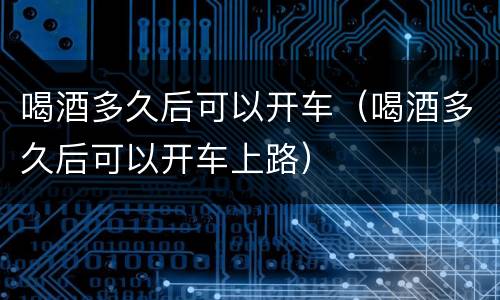 喝酒多久后可以开车（喝酒多久后可以开车上路）