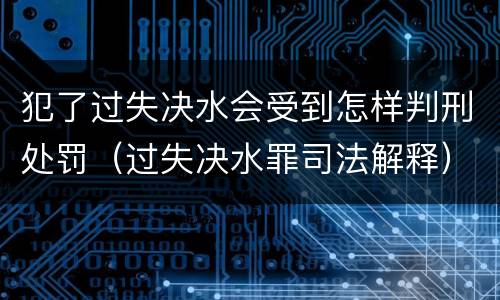 犯了过失决水会受到怎样判刑处罚（过失决水罪司法解释）