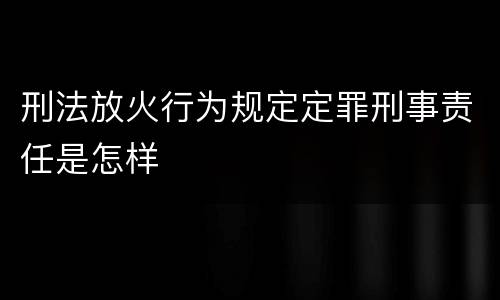 刑法放火行为规定定罪刑事责任是怎样