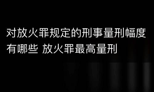 对放火罪规定的刑事量刑幅度有哪些 放火罪最高量刑