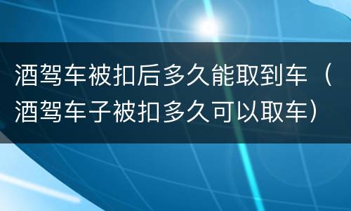 酒驾车被扣后多久能取到车（酒驾车子被扣多久可以取车）