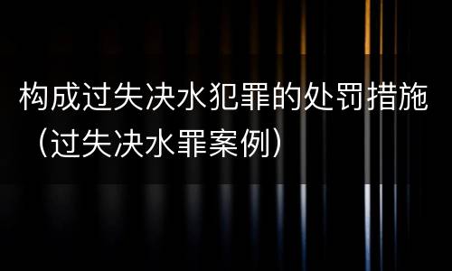 构成过失决水犯罪的处罚措施（过失决水罪案例）