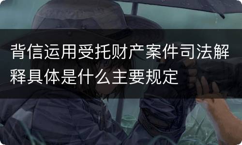 背信运用受托财产案件司法解释具体是什么主要规定