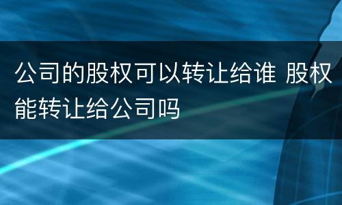 公司的股权可以转让给谁 股权能转让给公司吗