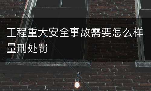 工程重大安全事故需要怎么样量刑处罚