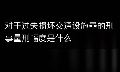 对于过失损坏交通设施罪的刑事量刑幅度是什么