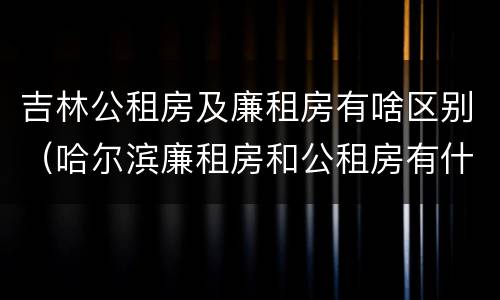 吉林公租房及廉租房有啥区别（哈尔滨廉租房和公租房有什么区别）