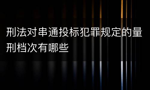 刑法对串通投标犯罪规定的量刑档次有哪些