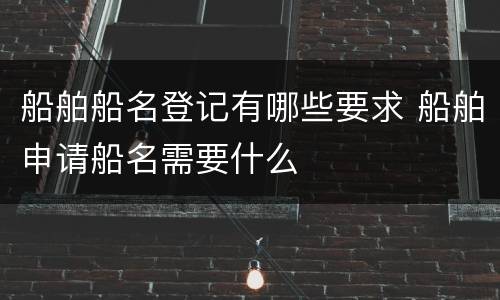 船舶船名登记有哪些要求 船舶申请船名需要什么