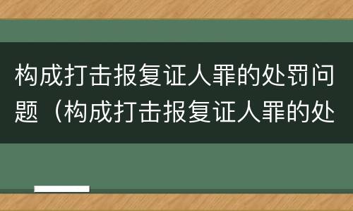 构成打击报复证人罪的处罚问题（构成打击报复证人罪的处罚问题是）