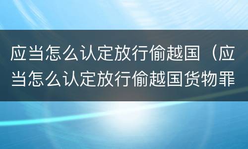 应当怎么认定放行偷越国（应当怎么认定放行偷越国货物罪）
