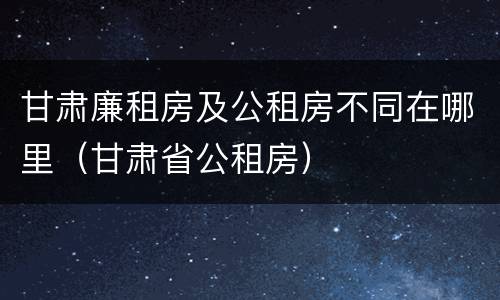 甘肃廉租房及公租房不同在哪里（甘肃省公租房）