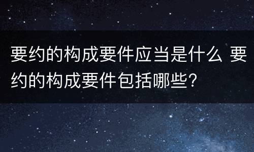 要约的构成要件应当是什么 要约的构成要件包括哪些?