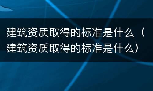 建筑资质取得的标准是什么（建筑资质取得的标准是什么）