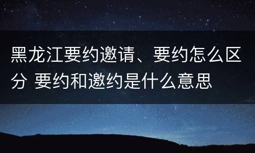黑龙江要约邀请、要约怎么区分 要约和邀约是什么意思