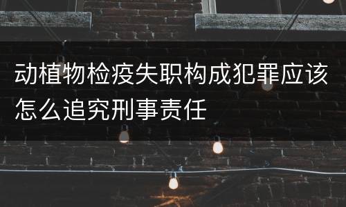 动植物检疫失职构成犯罪应该怎么追究刑事责任