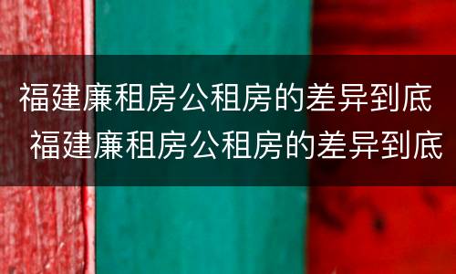 福建廉租房公租房的差异到底 福建廉租房公租房的差异到底有多大