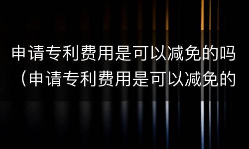 申请专利费用是可以减免的吗（申请专利费用是可以减免的吗知乎）