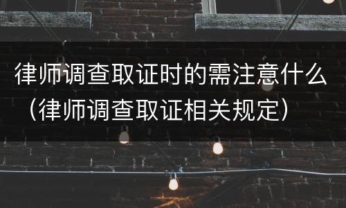 律师调查取证时的需注意什么（律师调查取证相关规定）