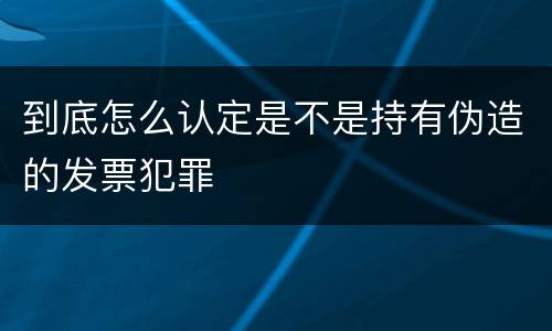 到底怎么认定是不是持有伪造的发票犯罪
