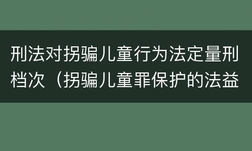 刑法对拐骗儿童行为法定量刑档次（拐骗儿童罪保护的法益）