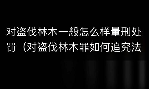 对盗伐林木一般怎么样量刑处罚（对盗伐林木罪如何追究法律责任）