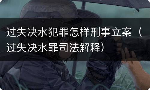 过失决水犯罪怎样刑事立案（过失决水罪司法解释）
