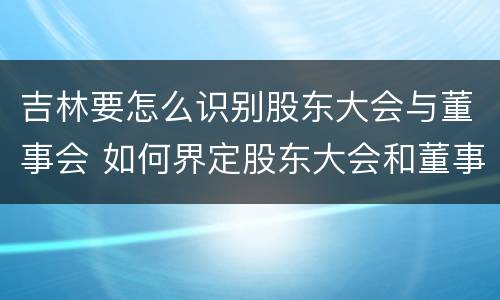 吉林要怎么识别股东大会与董事会 如何界定股东大会和董事会的权力边界