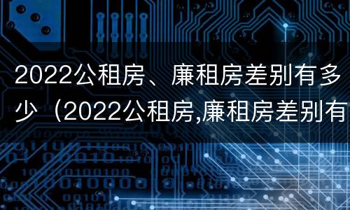 2022公租房、廉租房差别有多少（2022公租房,廉租房差别有多少年）