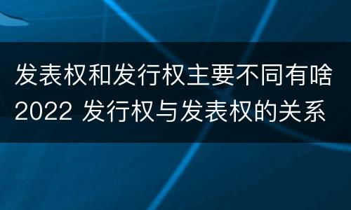 发表权和发行权主要不同有啥2022 发行权与发表权的关系