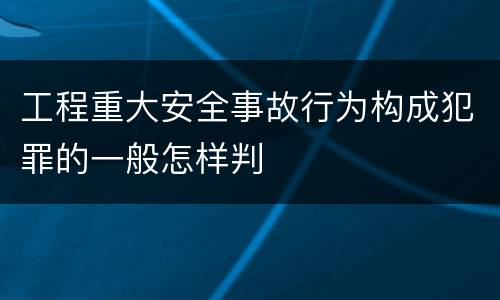 工程重大安全事故行为构成犯罪的一般怎样判