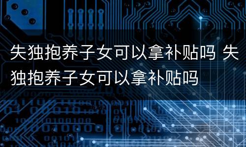 失独抱养子女可以拿补贴吗 失独抱养子女可以拿补贴吗