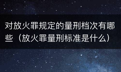 对放火罪规定的量刑档次有哪些（放火罪量刑标准是什么）